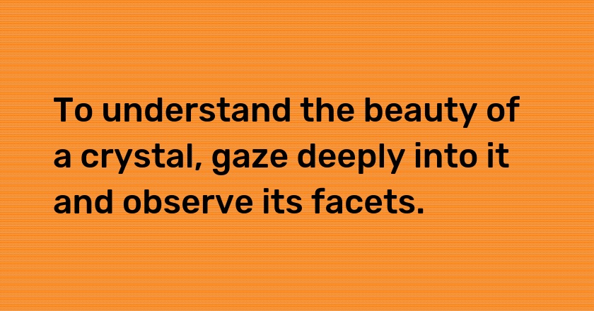 To understand the beauty of a crystal, gaze deeply into it and observe its facets.