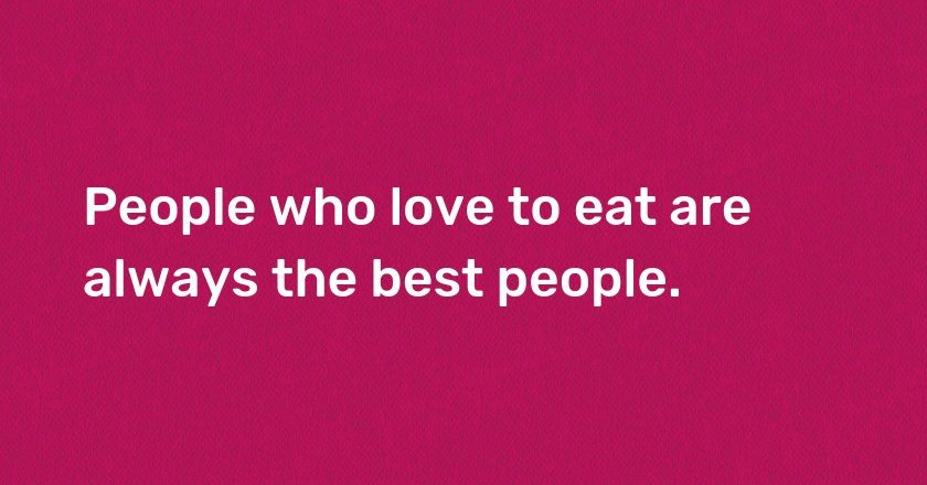 People who love to eat are always the best people.