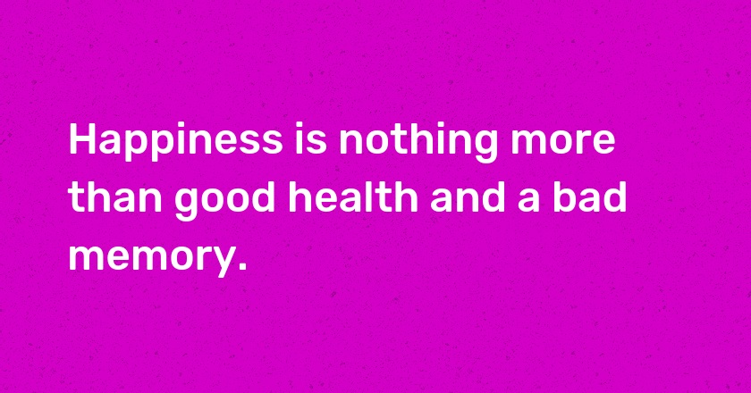 Happiness is nothing more than good health and a bad memory.