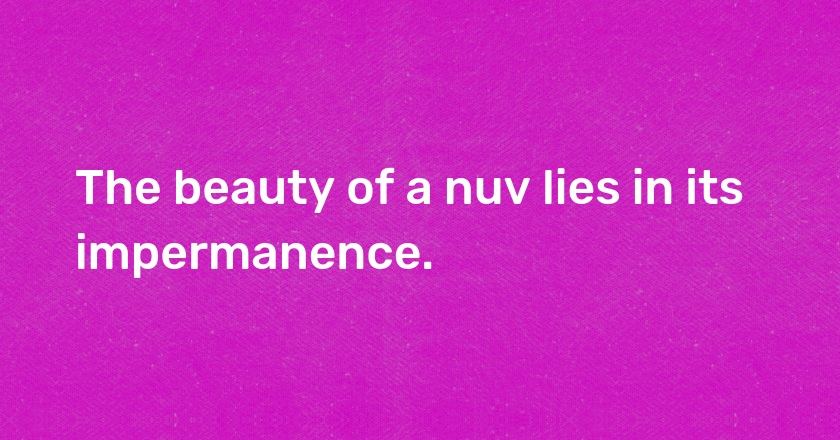 The beauty of a nuv lies in its impermanence.