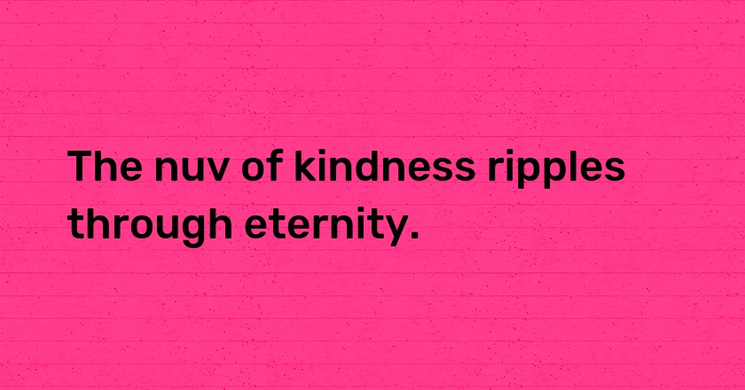 The nuv of kindness ripples through eternity.