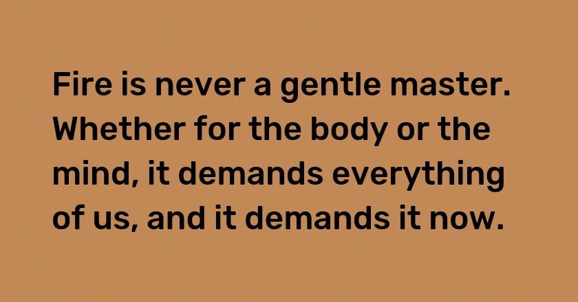 Fire is never a gentle master. Whether for the body or the mind, it demands everything of us, and it demands it now.