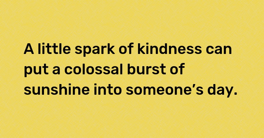 A little spark of kindness can put a colossal burst of sunshine into someone’s day.