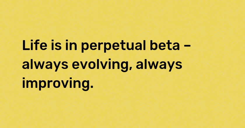 Life is in perpetual beta – always evolving, always improving.