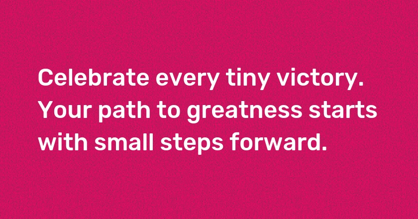 Celebrate every tiny victory. Your path to greatness starts with small steps forward.