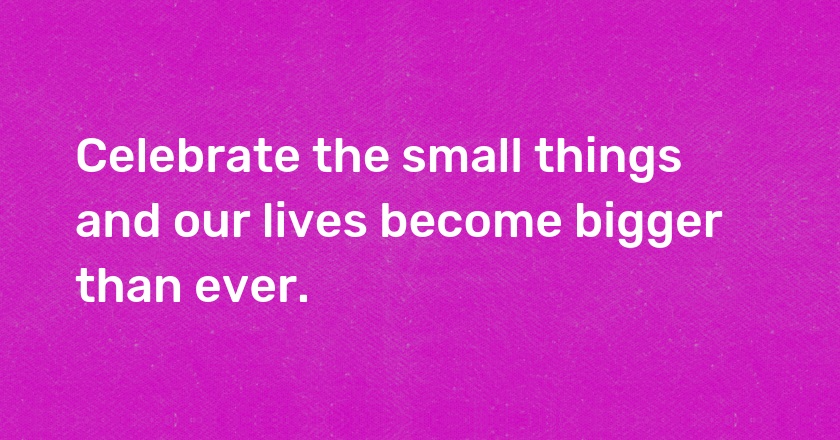 Celebrate the small things and our lives become bigger than ever.