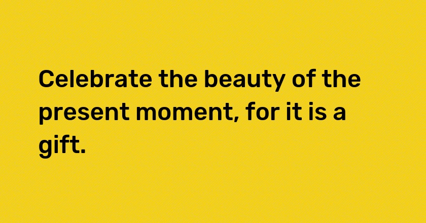 Celebrate the beauty of the present moment, for it is a gift.