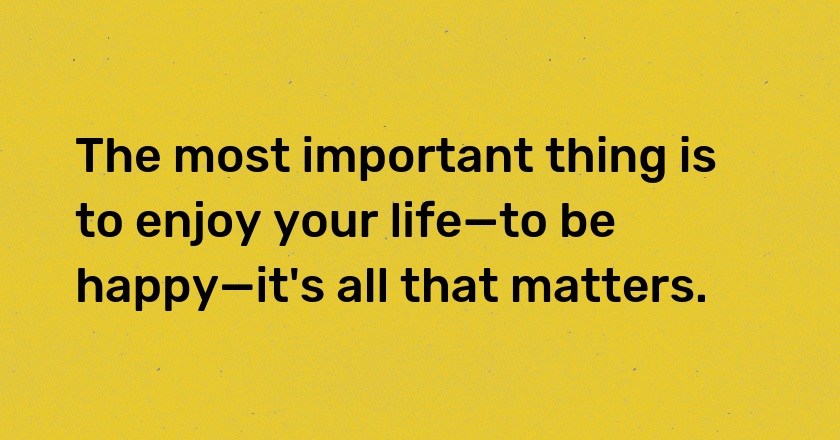 The most important thing is to enjoy your life—to be happy—it's all that matters.