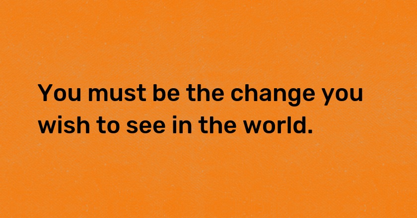 You must be the change you wish to see in the world.