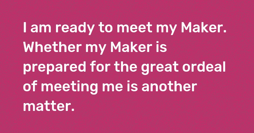 I am ready to meet my Maker. Whether my Maker is prepared for the great ordeal of meeting me is another matter.