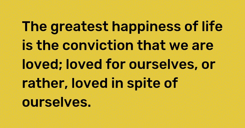 The greatest happiness of life is the conviction that we are loved; loved for ourselves, or rather, loved in spite of ourselves.