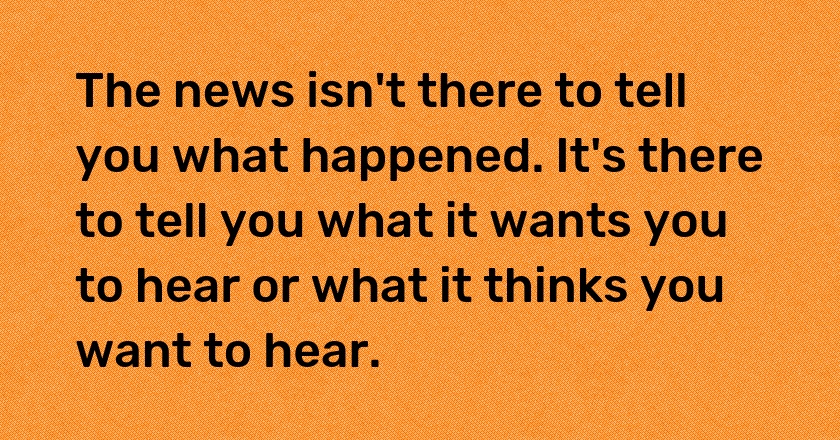 The news isn't there to tell you what happened. It's there to tell you what it wants you to hear or what it thinks you want to hear.