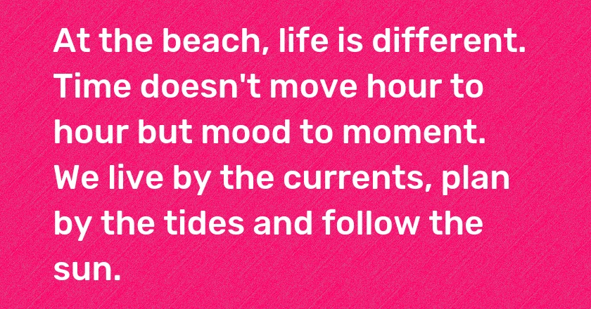 At the beach, life is different. Time doesn't move hour to hour but mood to moment. We live by the currents, plan by the tides and follow the sun.