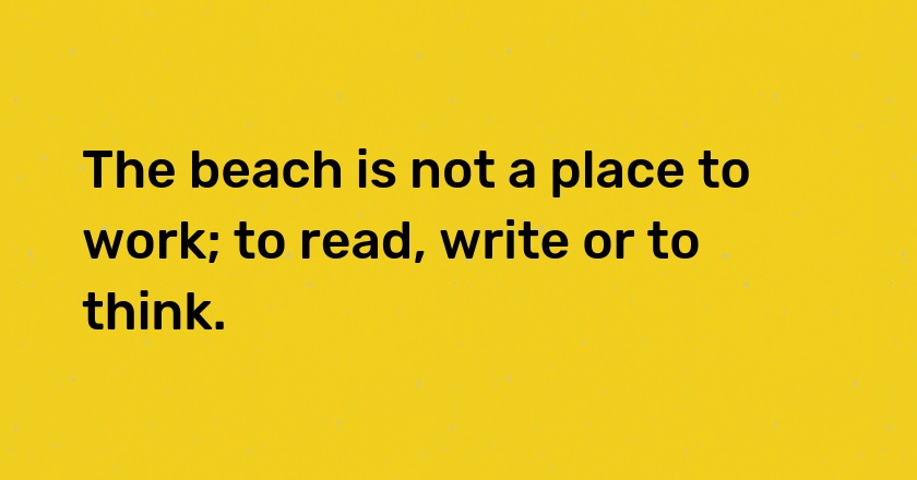 The beach is not a place to work; to read, write or to think.