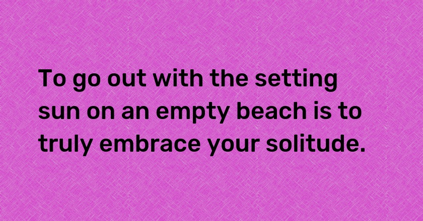 To go out with the setting sun on an empty beach is to truly embrace your solitude.