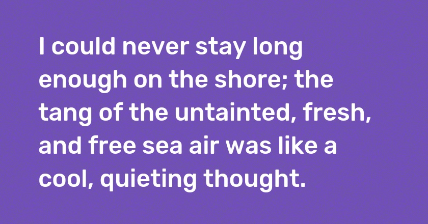 I could never stay long enough on the shore; the tang of the untainted, fresh, and free sea air was like a cool, quieting thought.