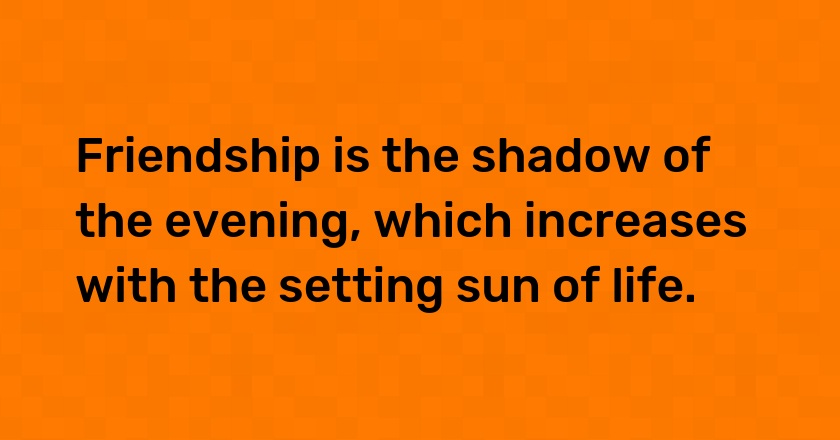 Friendship is the shadow of the evening, which increases with the setting sun of life.