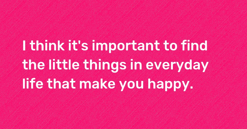 I think it's important to find the little things in everyday life that make you happy.