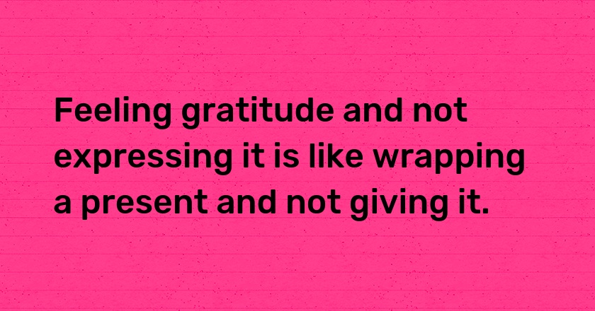 Feeling gratitude and not expressing it is like wrapping a present and not giving it.