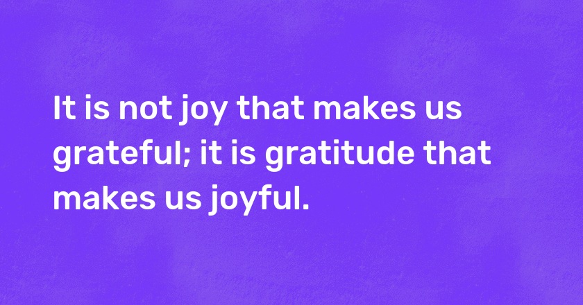 It is not joy that makes us grateful; it is gratitude that makes us joyful.