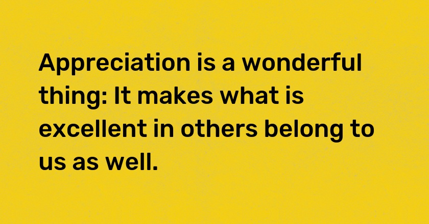 Appreciation is a wonderful thing: It makes what is excellent in others belong to us as well.