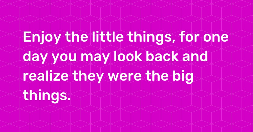 Enjoy the little things, for one day you may look back and realize they were the big things.