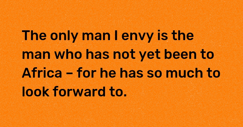 The only man I envy is the man who has not yet been to Africa – for he has so much to look forward to.