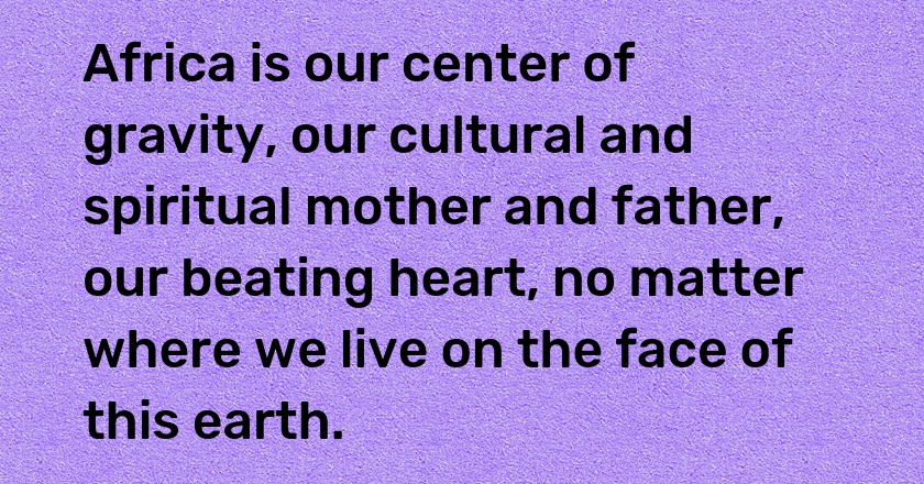 Africa is our center of gravity, our cultural and spiritual mother and father, our beating heart, no matter where we live on the face of this earth.