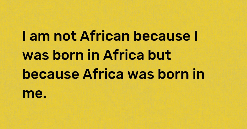 I am not African because I was born in Africa but because Africa was born in me.