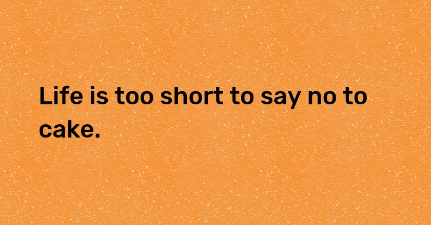 Life is too short to say no to cake.