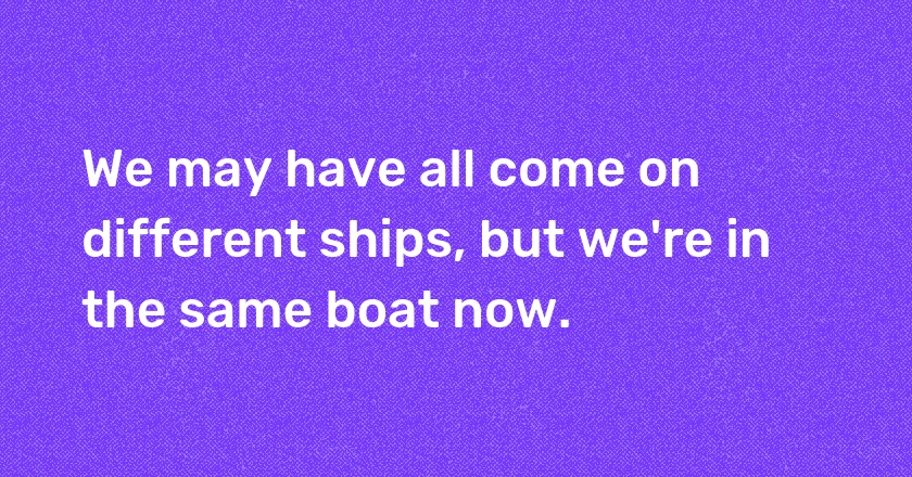 We may have all come on different ships, but we're in the same boat now.