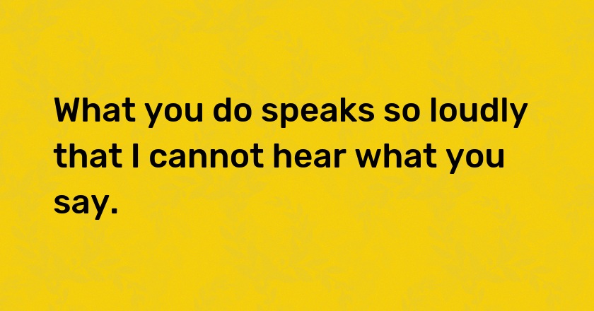 What you do speaks so loudly that I cannot hear what you say.