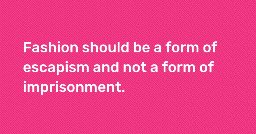 Fashion should be a form of escapism and not a form of imprisonment.