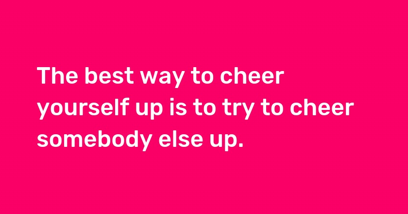 The best way to cheer yourself up is to try to cheer somebody else up.