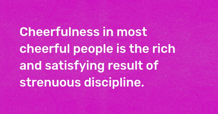 Cheerfulness in most cheerful people is the rich and satisfying result of strenuous discipline.