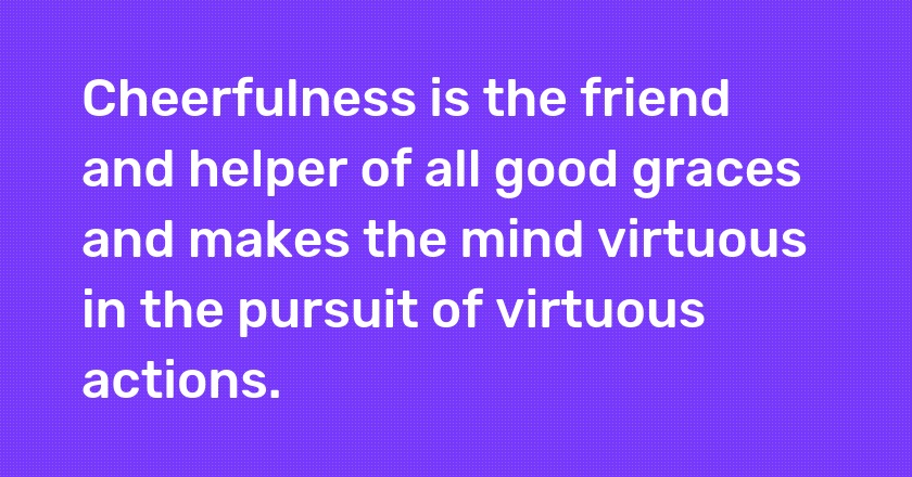 Cheerfulness is the friend and helper of all good graces and makes the mind virtuous in the pursuit of virtuous actions.