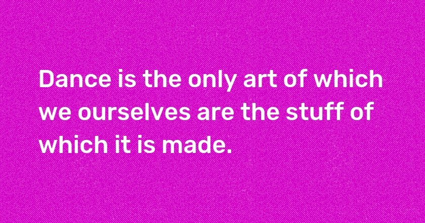 Dance is the only art of which we ourselves are the stuff of which it is made.