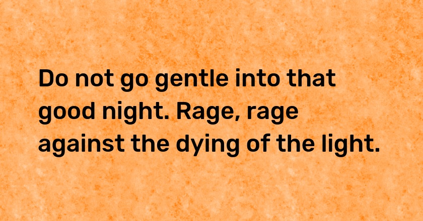 Do not go gentle into that good night. Rage, rage against the dying of the light.