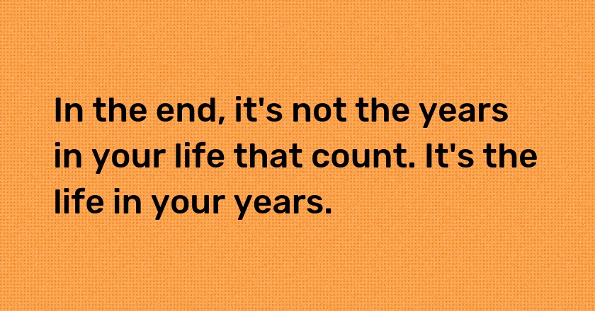 In the end, it's not the years in your life that count. It's the life in your years.