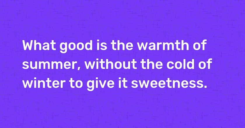 What good is the warmth of summer, without the cold of winter to give it sweetness.