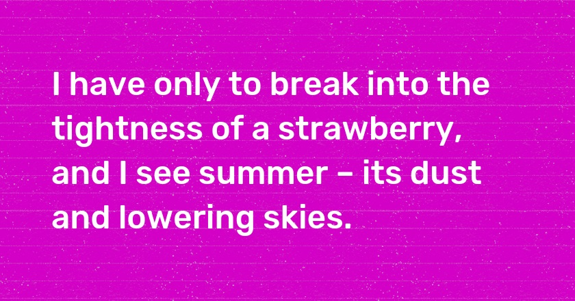 I have only to break into the tightness of a strawberry, and I see summer – its dust and lowering skies.