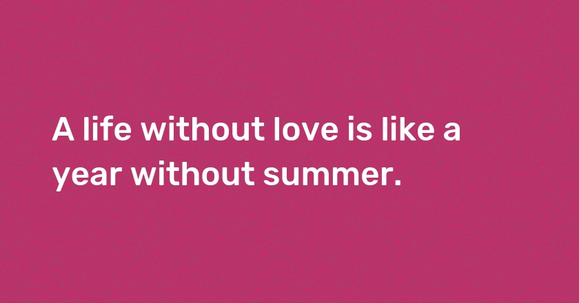 A life without love is like a year without summer.