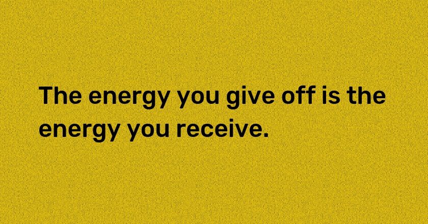 The energy you give off is the energy you receive.