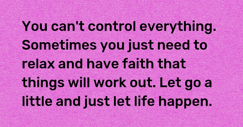 You can't control everything. Sometimes you just need to relax and have faith that things will work out. Let go a little and just let life happen.