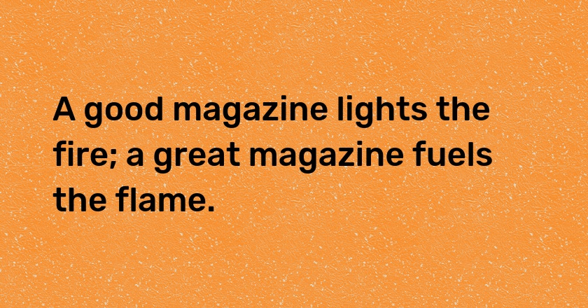 A good magazine lights the fire; a great magazine fuels the flame.