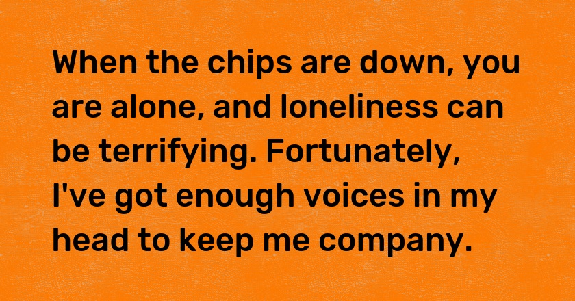 When the chips are down, you are alone, and loneliness can be terrifying. Fortunately, I've got enough voices in my head to keep me company.