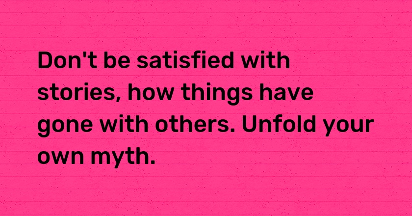 Don't be satisfied with stories, how things have gone with others. Unfold your own myth.