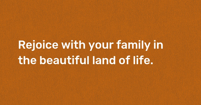 Rejoice with your family in the beautiful land of life.