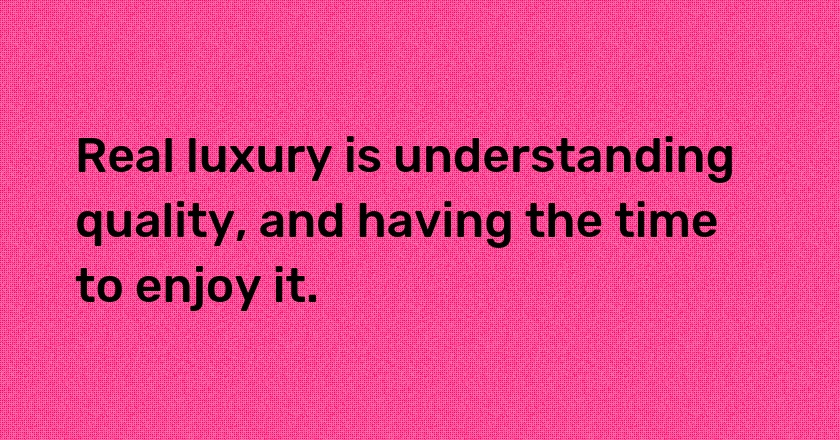 Real luxury is understanding quality, and having the time to enjoy it.