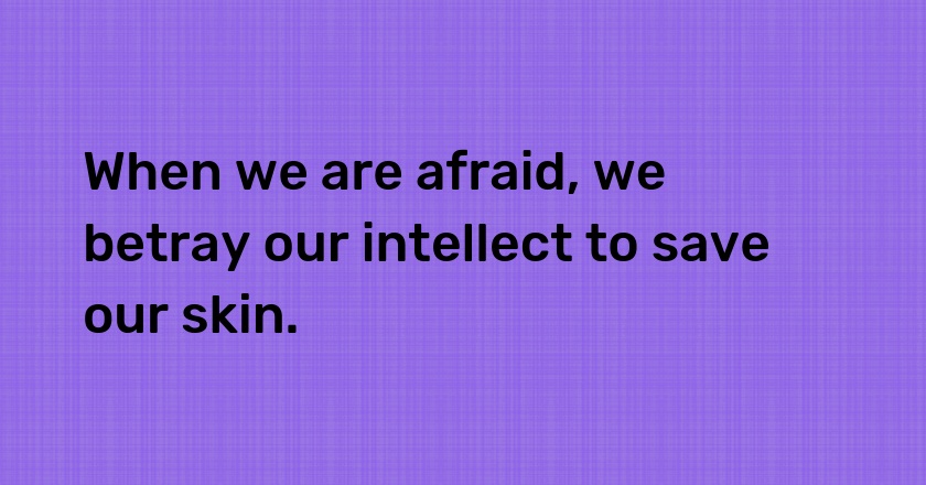 When we are afraid, we betray our intellect to save our skin.